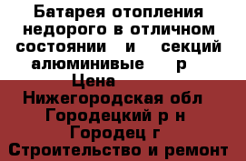 Батарея отопления недорого в отличном состоянии 5 и 12 секций алюминивые 200 р  › Цена ­ 200 - Нижегородская обл., Городецкий р-н, Городец г. Строительство и ремонт » Материалы   . Нижегородская обл.